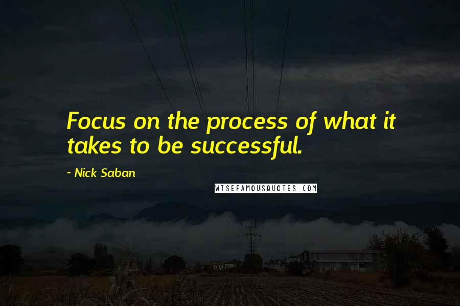 Nick Saban Quotes: Focus on the process of what it takes to be successful.