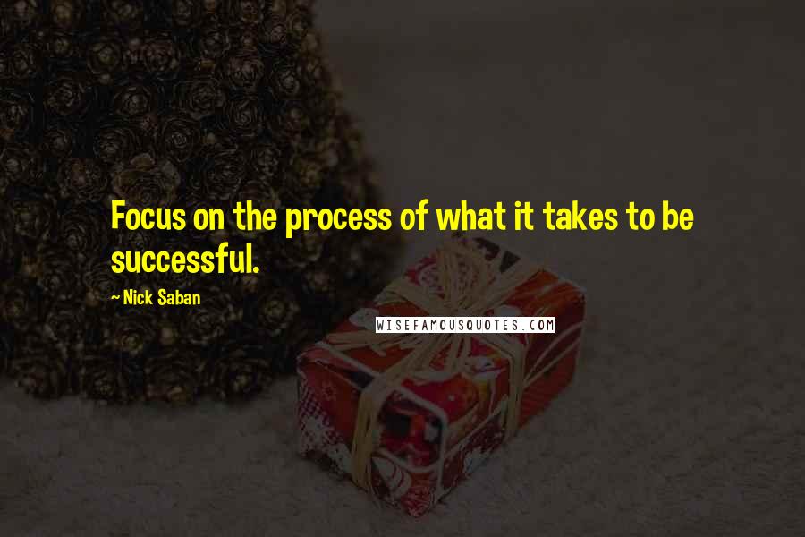 Nick Saban Quotes: Focus on the process of what it takes to be successful.