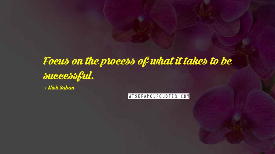 Nick Saban Quotes: Focus on the process of what it takes to be successful.