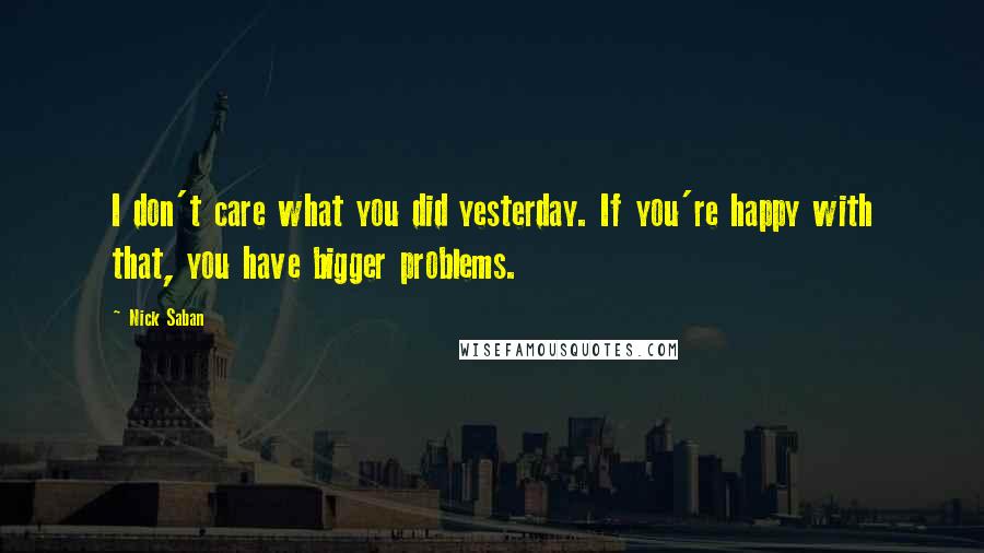 Nick Saban Quotes: I don't care what you did yesterday. If you're happy with that, you have bigger problems.