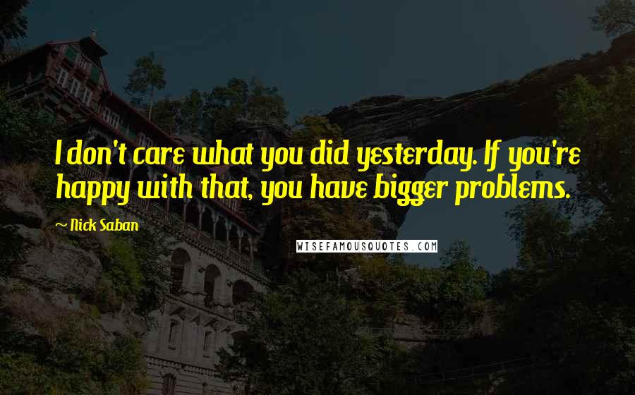 Nick Saban Quotes: I don't care what you did yesterday. If you're happy with that, you have bigger problems.