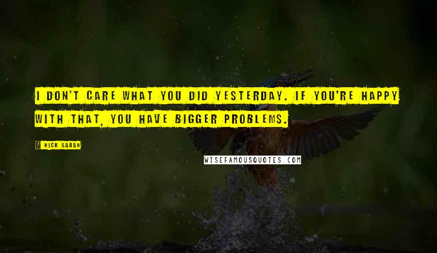 Nick Saban Quotes: I don't care what you did yesterday. If you're happy with that, you have bigger problems.