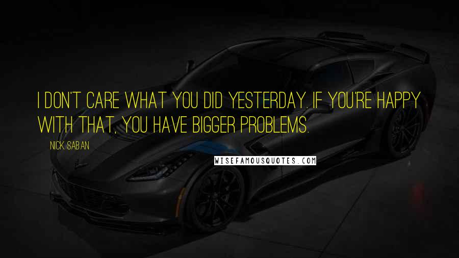 Nick Saban Quotes: I don't care what you did yesterday. If you're happy with that, you have bigger problems.