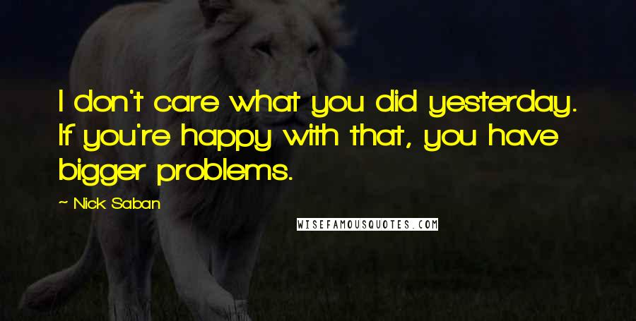 Nick Saban Quotes: I don't care what you did yesterday. If you're happy with that, you have bigger problems.