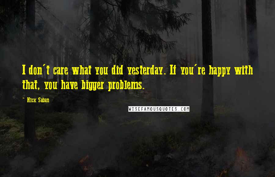 Nick Saban Quotes: I don't care what you did yesterday. If you're happy with that, you have bigger problems.