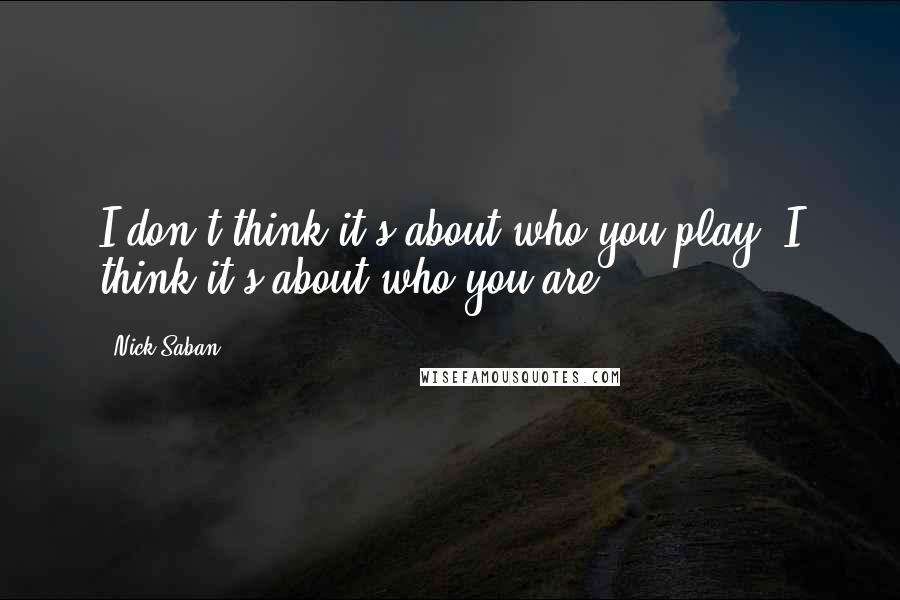 Nick Saban Quotes: I don't think it's about who you play, I think it's about who you are.