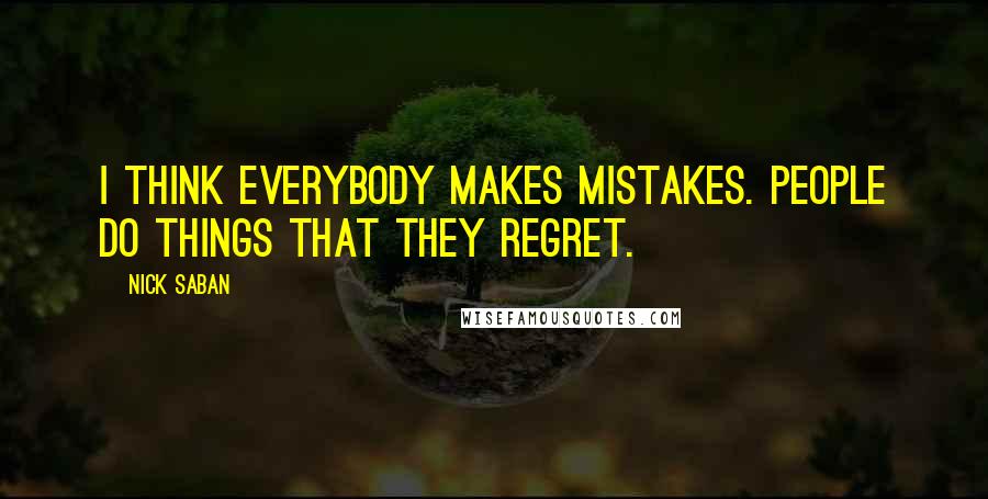 Nick Saban Quotes: I think everybody makes mistakes. People do things that they regret.