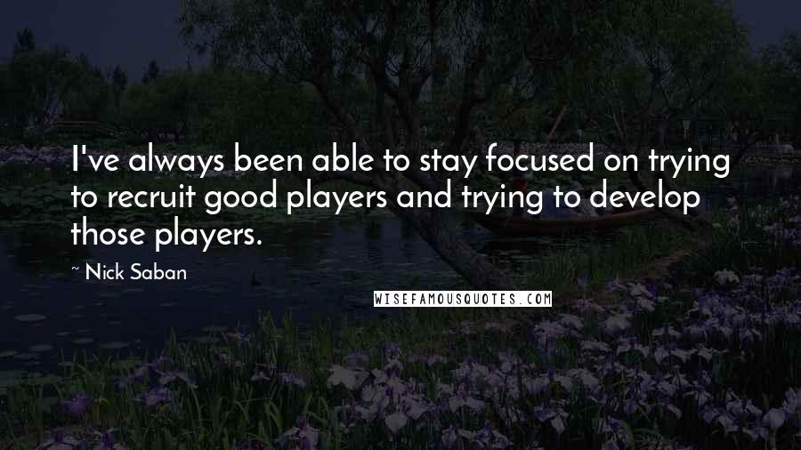 Nick Saban Quotes: I've always been able to stay focused on trying to recruit good players and trying to develop those players.
