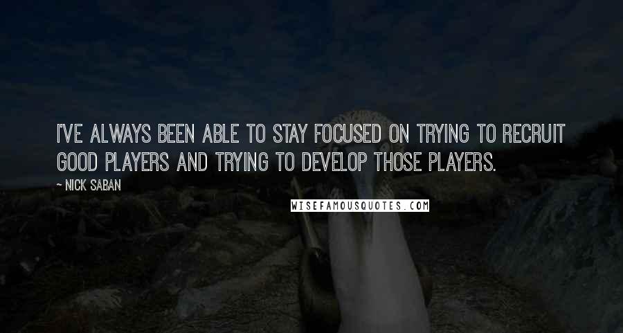 Nick Saban Quotes: I've always been able to stay focused on trying to recruit good players and trying to develop those players.