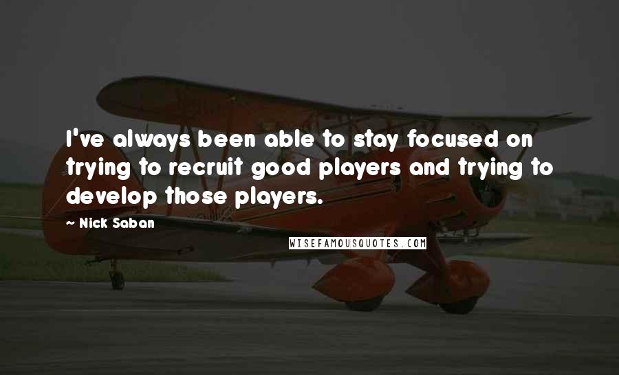 Nick Saban Quotes: I've always been able to stay focused on trying to recruit good players and trying to develop those players.