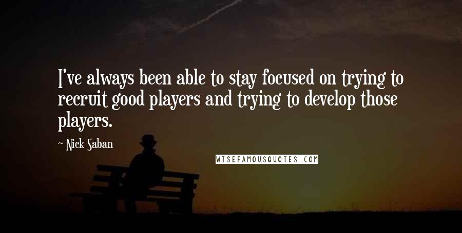 Nick Saban Quotes: I've always been able to stay focused on trying to recruit good players and trying to develop those players.