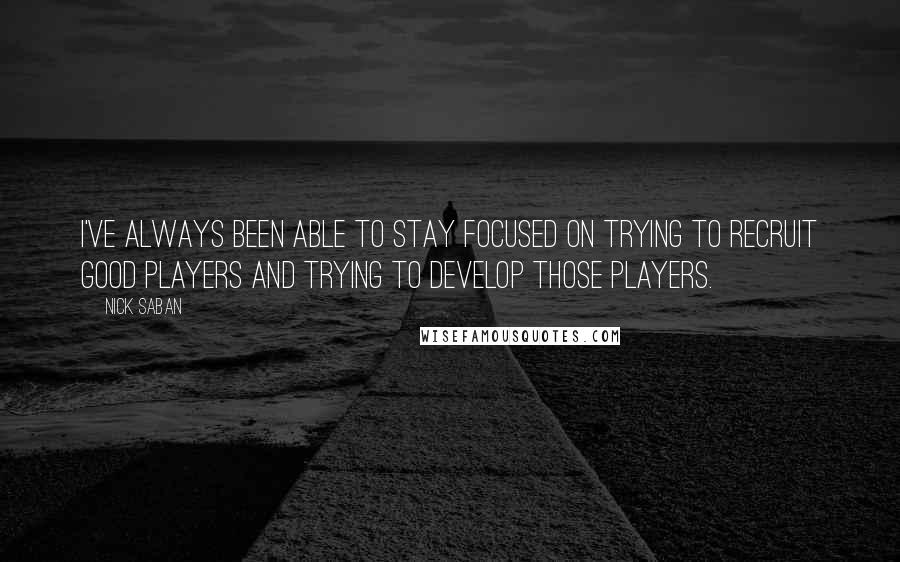 Nick Saban Quotes: I've always been able to stay focused on trying to recruit good players and trying to develop those players.