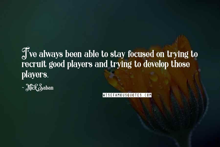 Nick Saban Quotes: I've always been able to stay focused on trying to recruit good players and trying to develop those players.