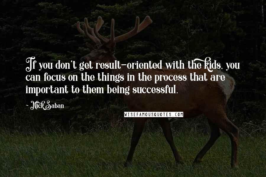 Nick Saban Quotes: If you don't get result-oriented with the kids, you can focus on the things in the process that are important to them being successful.