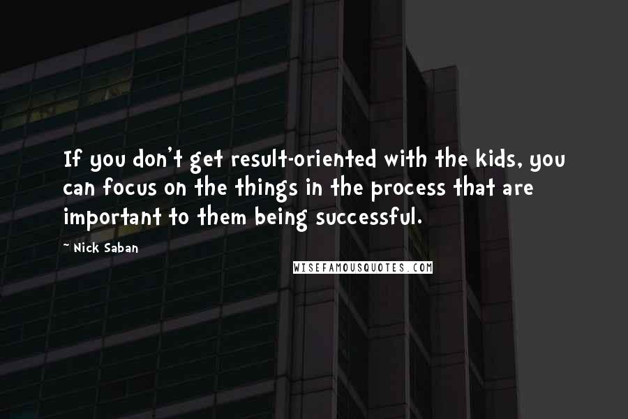 Nick Saban Quotes: If you don't get result-oriented with the kids, you can focus on the things in the process that are important to them being successful.