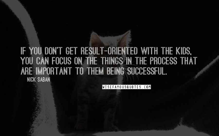 Nick Saban Quotes: If you don't get result-oriented with the kids, you can focus on the things in the process that are important to them being successful.