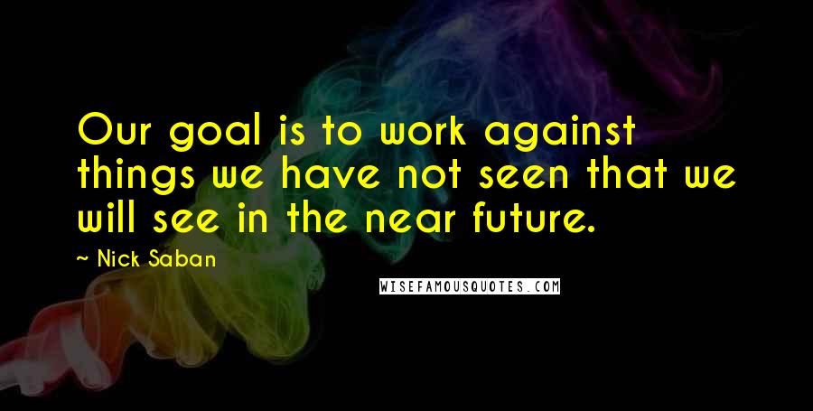 Nick Saban Quotes: Our goal is to work against things we have not seen that we will see in the near future.