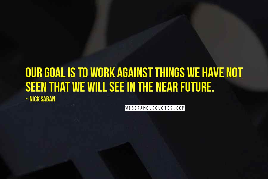 Nick Saban Quotes: Our goal is to work against things we have not seen that we will see in the near future.