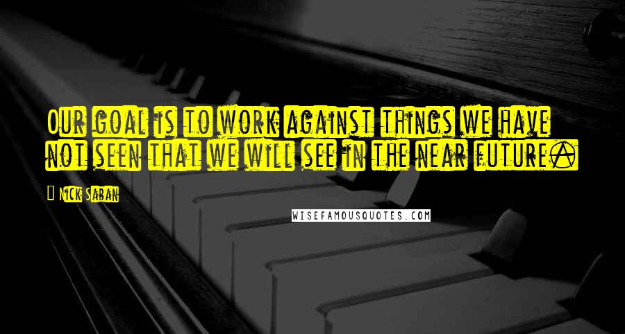 Nick Saban Quotes: Our goal is to work against things we have not seen that we will see in the near future.