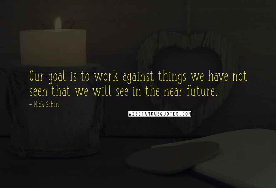 Nick Saban Quotes: Our goal is to work against things we have not seen that we will see in the near future.