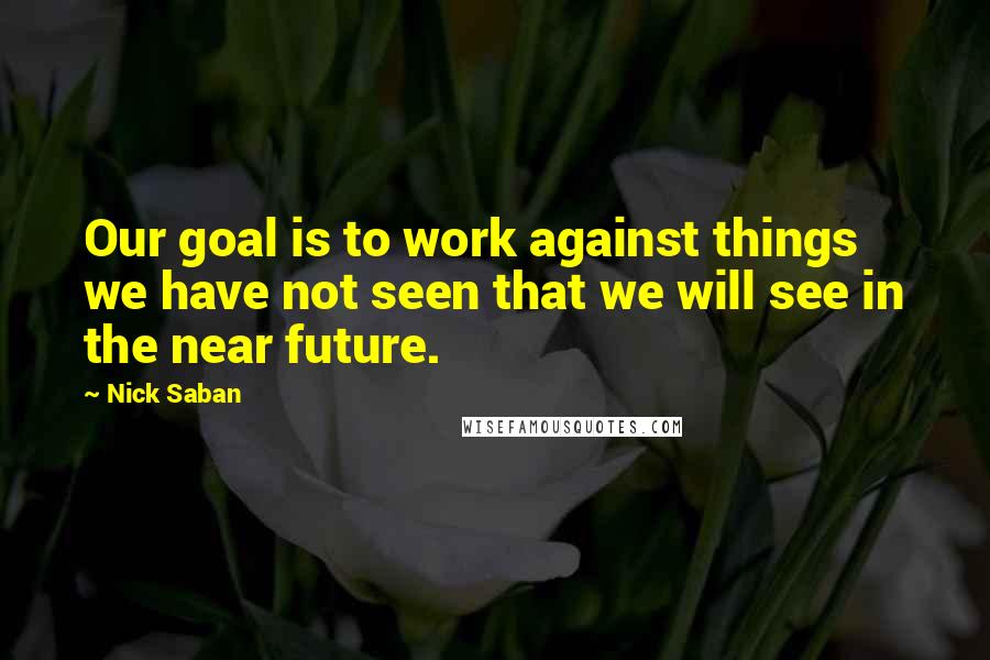 Nick Saban Quotes: Our goal is to work against things we have not seen that we will see in the near future.