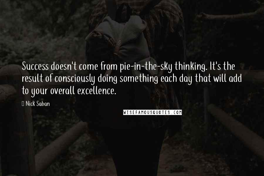 Nick Saban Quotes: Success doesn't come from pie-in-the-sky thinking. It's the result of consciously doing something each day that will add to your overall excellence.