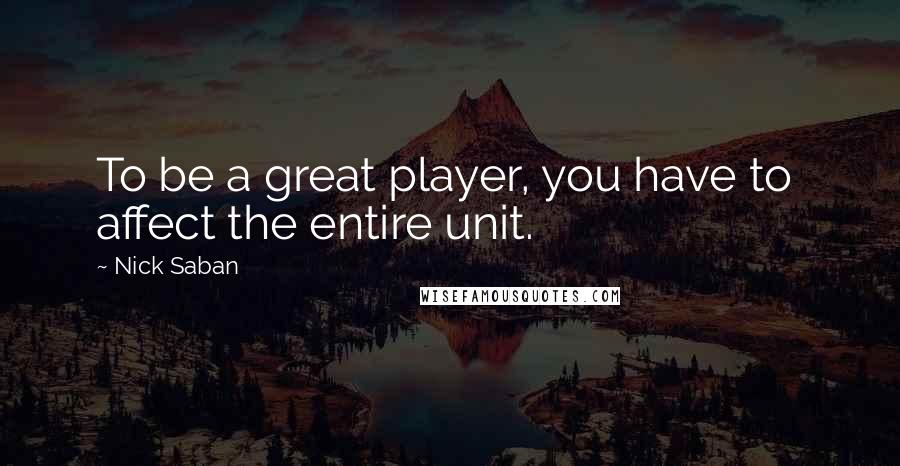 Nick Saban Quotes: To be a great player, you have to  affect the entire unit.