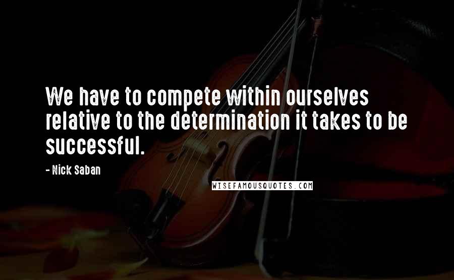 Nick Saban Quotes: We have to compete within ourselves relative to the determination it takes to be successful.
