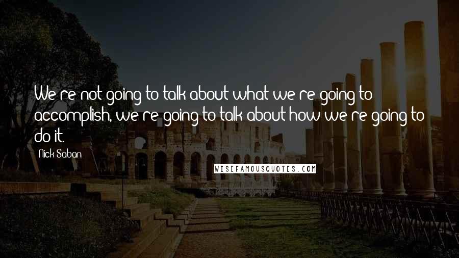Nick Saban Quotes: We're not going to talk about what we're going to accomplish, we're going to talk about how we're going to do it.
