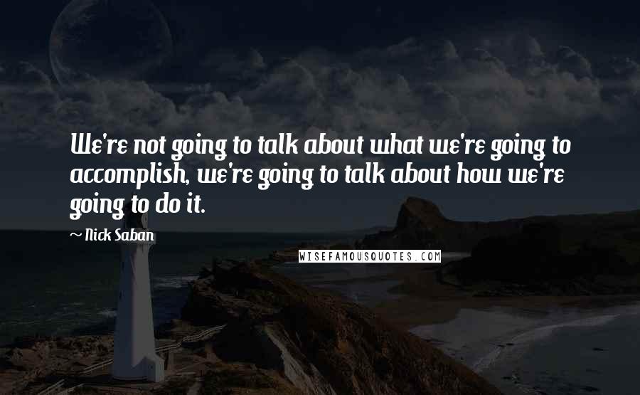 Nick Saban Quotes: We're not going to talk about what we're going to accomplish, we're going to talk about how we're going to do it.