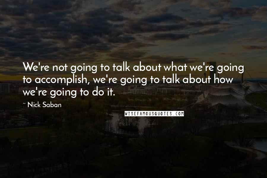 Nick Saban Quotes: We're not going to talk about what we're going to accomplish, we're going to talk about how we're going to do it.