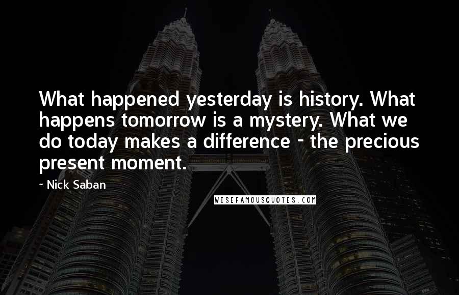 Nick Saban Quotes: What happened yesterday is history. What happens tomorrow is a mystery. What we do today makes a difference - the precious present moment.