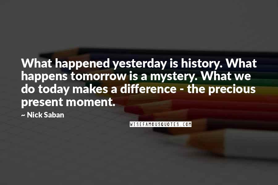 Nick Saban Quotes: What happened yesterday is history. What happens tomorrow is a mystery. What we do today makes a difference - the precious present moment.