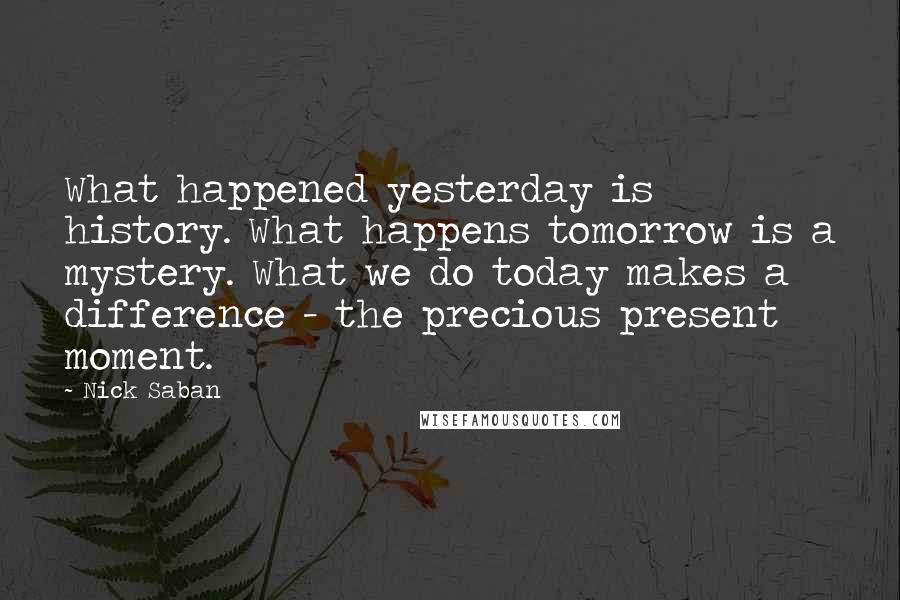 Nick Saban Quotes: What happened yesterday is history. What happens tomorrow is a mystery. What we do today makes a difference - the precious present moment.