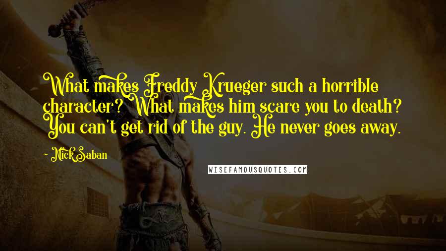Nick Saban Quotes: What makes Freddy Krueger such a horrible character? What makes him scare you to death? You can't get rid of the guy. He never goes away.