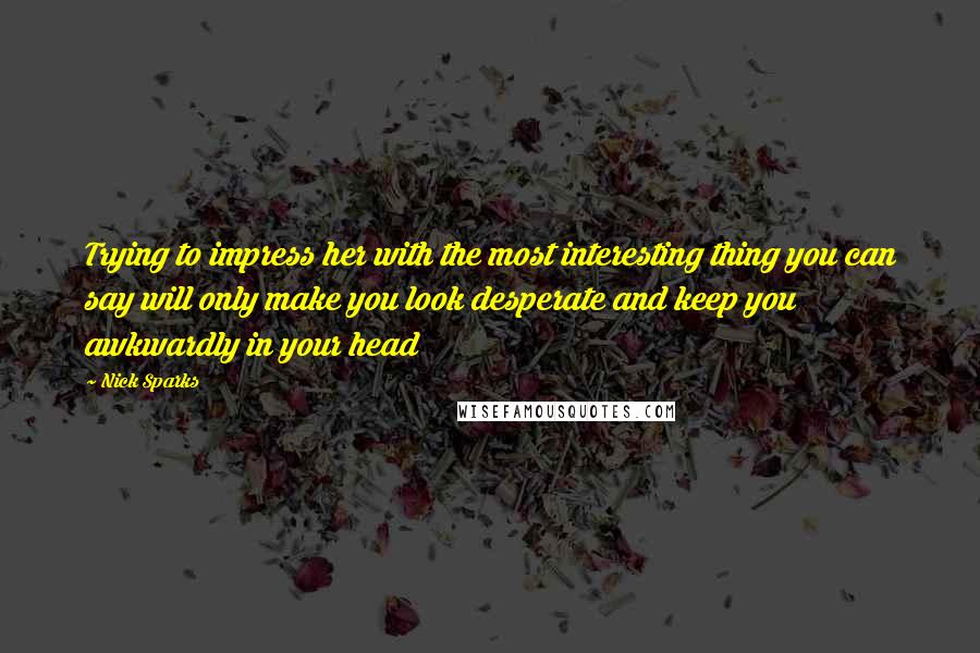 Nick Sparks Quotes: Trying to impress her with the most interesting thing you can say will only make you look desperate and keep you awkwardly in your head