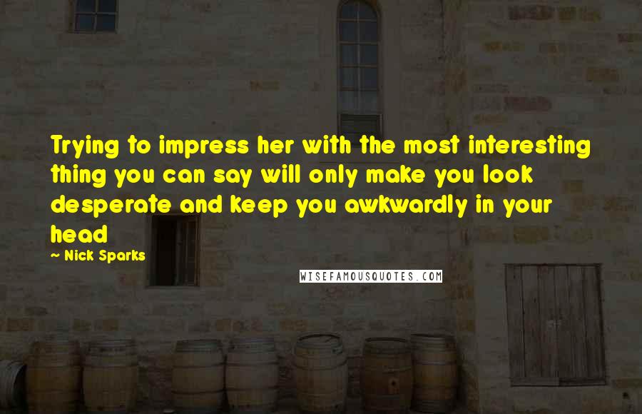 Nick Sparks Quotes: Trying to impress her with the most interesting thing you can say will only make you look desperate and keep you awkwardly in your head