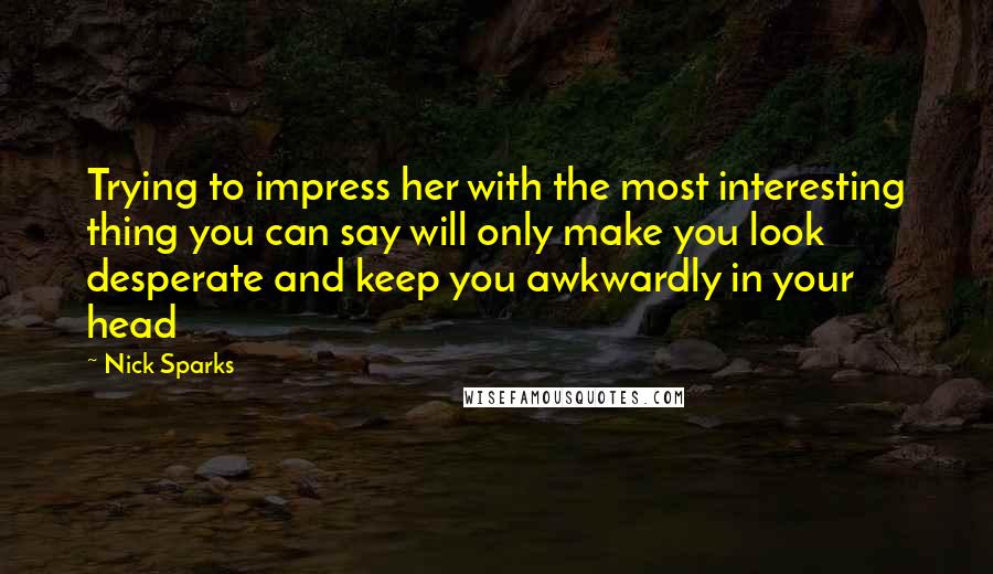 Nick Sparks Quotes: Trying to impress her with the most interesting thing you can say will only make you look desperate and keep you awkwardly in your head