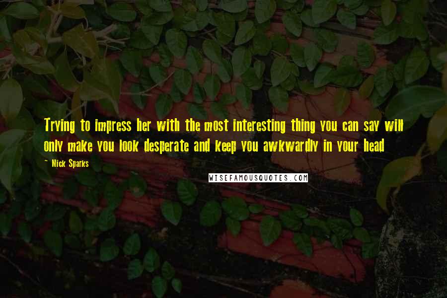 Nick Sparks Quotes: Trying to impress her with the most interesting thing you can say will only make you look desperate and keep you awkwardly in your head