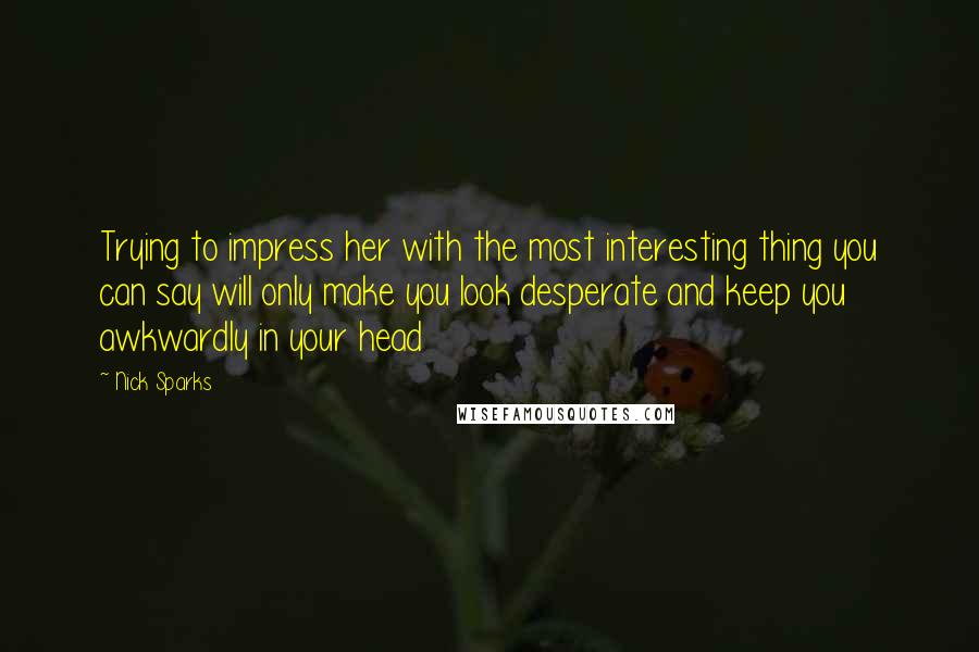 Nick Sparks Quotes: Trying to impress her with the most interesting thing you can say will only make you look desperate and keep you awkwardly in your head