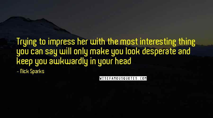 Nick Sparks Quotes: Trying to impress her with the most interesting thing you can say will only make you look desperate and keep you awkwardly in your head