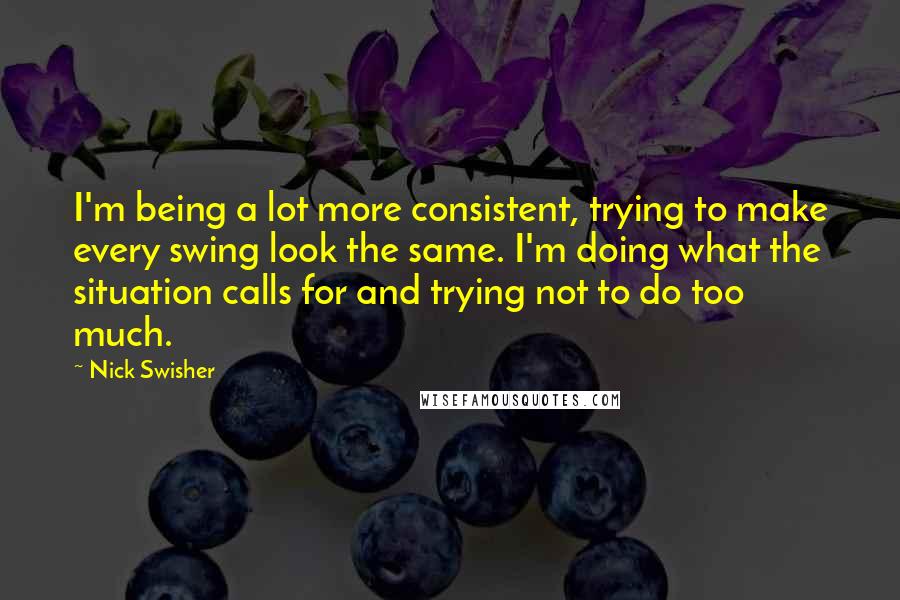 Nick Swisher Quotes: I'm being a lot more consistent, trying to make every swing look the same. I'm doing what the situation calls for and trying not to do too much.