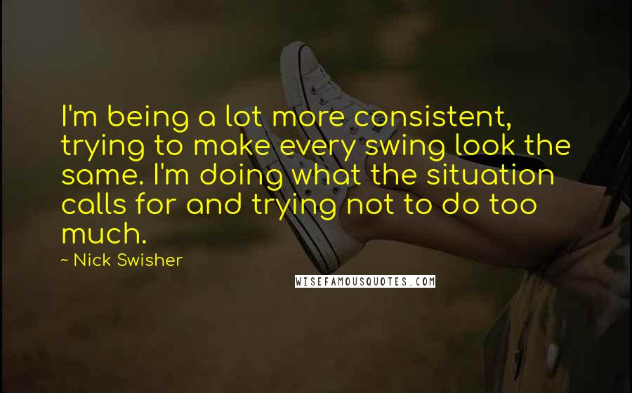 Nick Swisher Quotes: I'm being a lot more consistent, trying to make every swing look the same. I'm doing what the situation calls for and trying not to do too much.