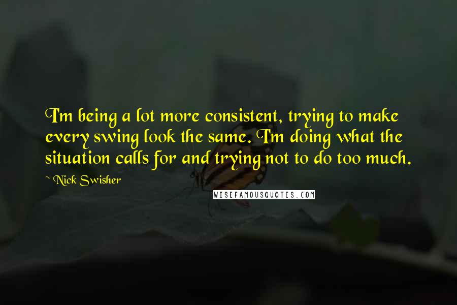Nick Swisher Quotes: I'm being a lot more consistent, trying to make every swing look the same. I'm doing what the situation calls for and trying not to do too much.