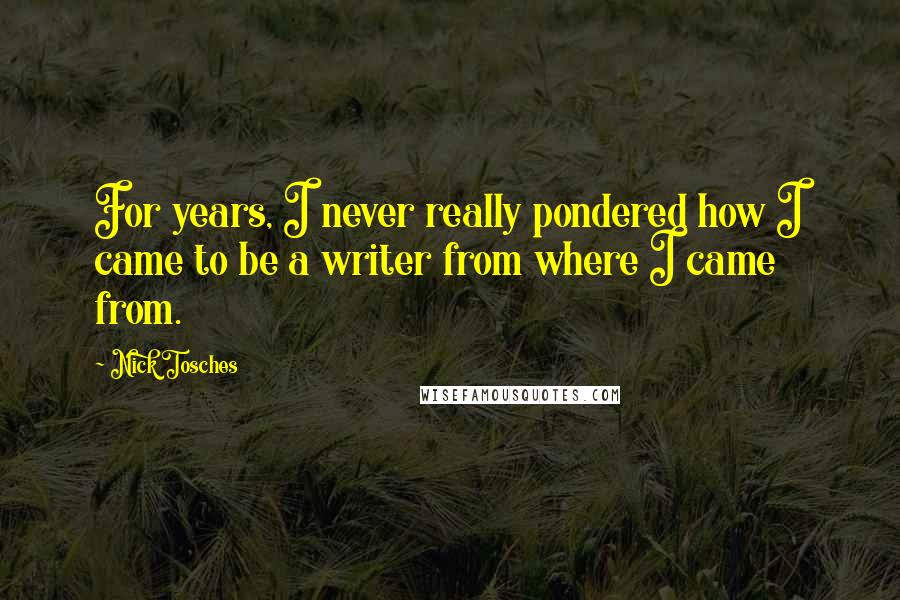 Nick Tosches Quotes: For years, I never really pondered how I came to be a writer from where I came from.