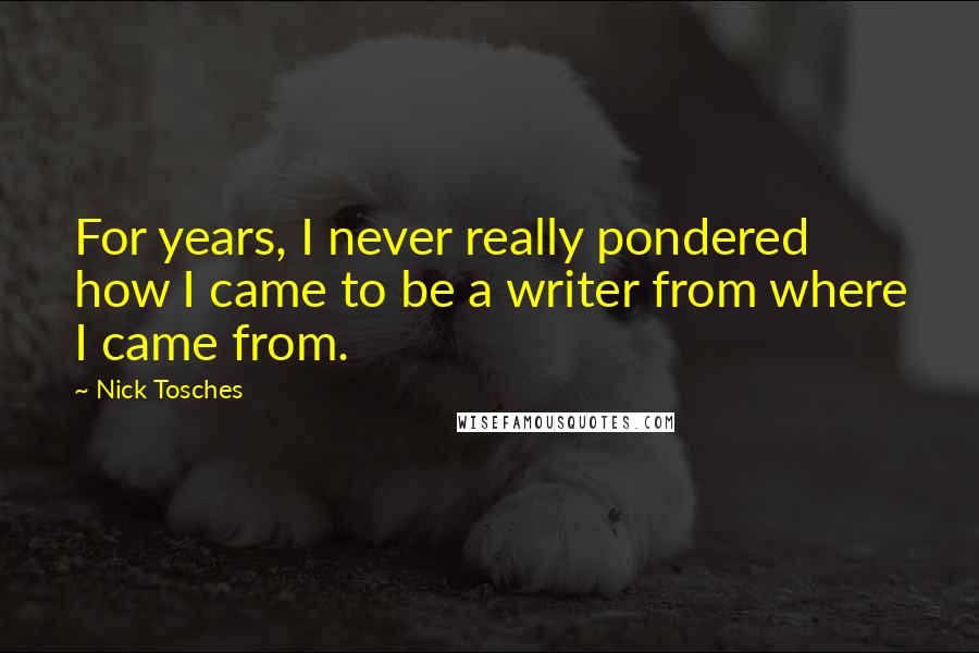 Nick Tosches Quotes: For years, I never really pondered how I came to be a writer from where I came from.