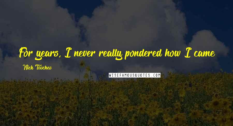 Nick Tosches Quotes: For years, I never really pondered how I came to be a writer from where I came from.