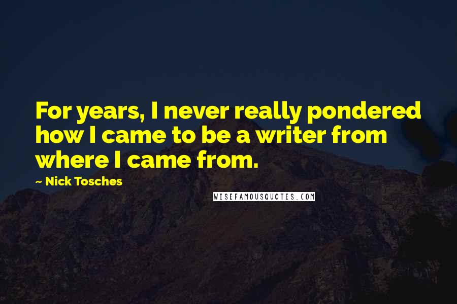 Nick Tosches Quotes: For years, I never really pondered how I came to be a writer from where I came from.