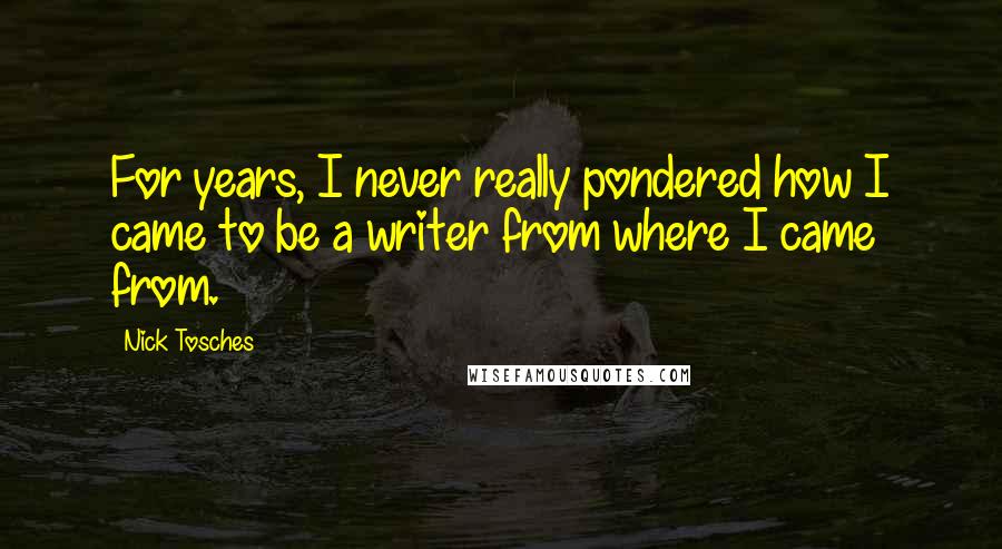 Nick Tosches Quotes: For years, I never really pondered how I came to be a writer from where I came from.