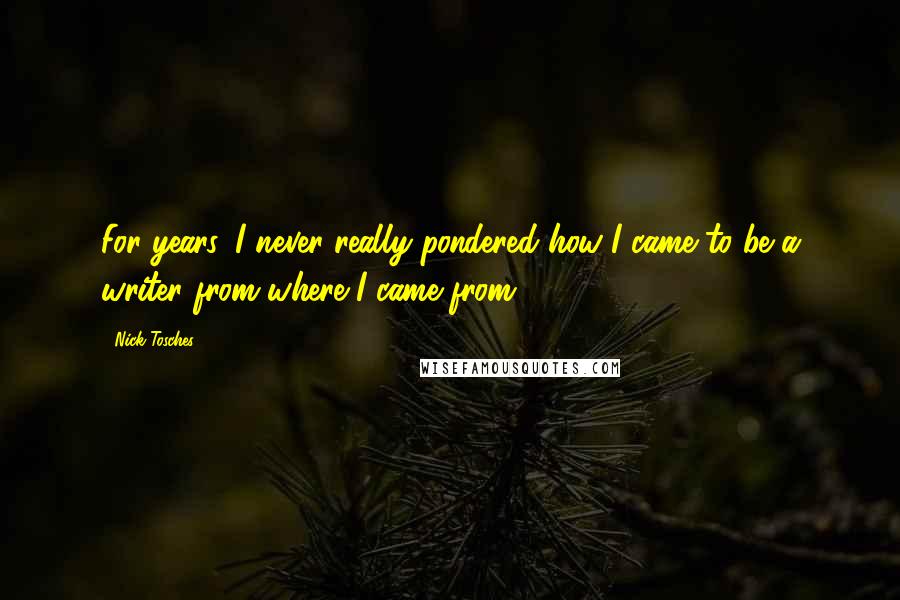 Nick Tosches Quotes: For years, I never really pondered how I came to be a writer from where I came from.